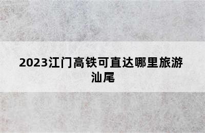 2023江门高铁可直达哪里旅游 汕尾